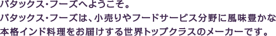 パタックス・フーズへようこそ。パタックス・フーズは、小売りやフードサービス分野に風味豊かな本格インド料理をお届けする世界トップクラスのメーカーです。