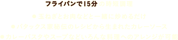 フライパンで15分の時短調理 ・玉ねぎとお肉などと一緒に炒めるだけ ・パタックス家秘伝のレシピから生まれたカレーソース ・カレーパスタやスープなどいろんな料理へのアレンジが可能