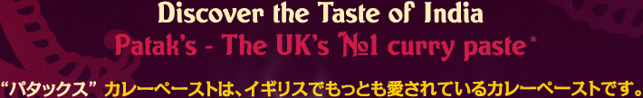 Discover the Taste of India Patak’s - The UK’s #1 curry paste / “パタックス” カレーペーストは、イギリスでもっとも愛されているカレーペーストです。